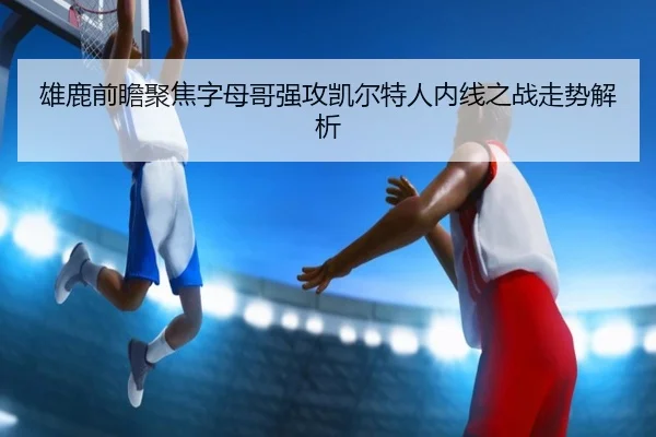 雄鹿前瞻聚焦字母哥强攻凯尔特人内线之战走势解析
